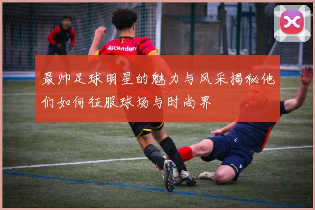 最帅足球明星的魅力与风采揭秘他们如何征服球场与时尚界